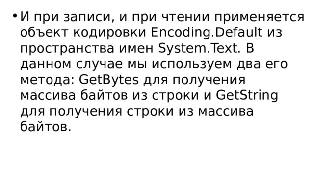 И при записи, и при чтении применяется объект кодировки Encoding.Default из пространства имен System.Text. В данном случае мы используем два его метода: GetBytes для получения массива байтов из строки и GetString для получения строки из массива байтов. 