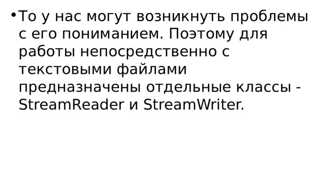 То у нас могут возникнуть проблемы с его пониманием. Поэтому для работы непосредственно с текстовыми файлами предназначены отдельные классы - StreamReader и StreamWriter. 