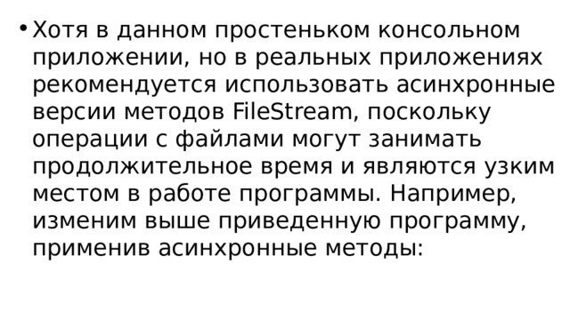 Хотя в данном простеньком консольном приложении, но в реальных приложениях рекомендуется использовать асинхронные версии методов FileStream, поскольку операции с файлами могут занимать продолжительное время и являются узким местом в работе программы. Например, изменим выше приведенную программу, применив асинхронные методы: 