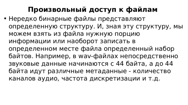 Произвольный доступ к файлам Нередко бинарные файлы представляют определенную структуру. И, зная эту структуру, мы можем взять из файла нужную порцию информации или наоборот записать в определенном месте файла определенный набор байтов. Например, в wav-файлах непосредственно звуковые данные начинаются с 44 байта, а до 44 байта идут различные метаданные - количество каналов аудио, частота дискретизации и т.д. 