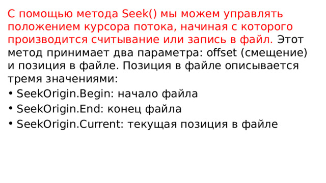 С помощью метода Seek() мы можем управлять положением курсора потока, начиная с которого производится считывание или запись в файл. Этот метод принимает два параметра: offset (смещение) и позиция в файле. Позиция в файле описывается тремя значениями: SeekOrigin.Begin: начало файла SeekOrigin.End: конец файла SeekOrigin.Current: текущая позиция в файле 