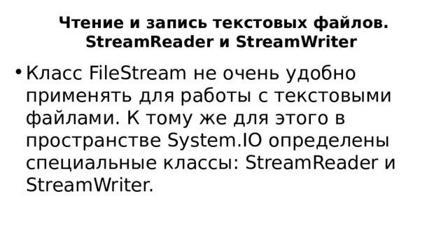 Чтение и запись текстовых файлов. StreamReader и StreamWriter Класс FileStream не очень удобно применять для работы с текстовыми файлами. К тому же для этого в пространстве System.IO определены специальные классы: StreamReader и StreamWriter. 