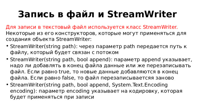 Запись в файл и StreamWriter Для записи в текстовый файл используется класс StreamWriter. Некоторые из его конструкторов, которые могут применяться для создания объекта StreamWriter: StreamWriter(string path): через параметр path передается путь к файлу, который будет связан с потоком StreamWriter(string path, bool append): параметр append указывает, надо ли добавлять в конец файла данные или же перезаписывать файл. Если равно true, то новые данные добавляются в конец файла. Если равно false, то файл перезаписываетсяя заново StreamWriter(string path, bool append, System.Text.Encoding encoding): параметр encoding указывает на кодировку, которая будет применяться при записи 