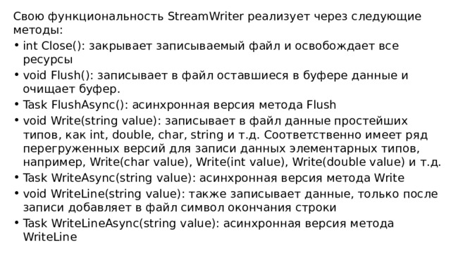 Свою функциональность StreamWriter реализует через следующие методы: int Close(): закрывает записываемый файл и освобождает все ресурсы void Flush(): записывает в файл оставшиеся в буфере данные и очищает буфер. Task FlushAsync(): асинхронная версия метода Flush void Write(string value): записывает в файл данные простейших типов, как int, double, char, string и т.д. Соответственно имеет ряд перегруженных версий для записи данных элементарных типов, например, Write(char value), Write(int value), Write(double value) и т.д. Task WriteAsync(string value): асинхронная версия метода Write void WriteLine(string value): также записывает данные, только после записи добавляет в файл символ окончания строки Task WriteLineAsync(string value): асинхронная версия метода WriteLine 