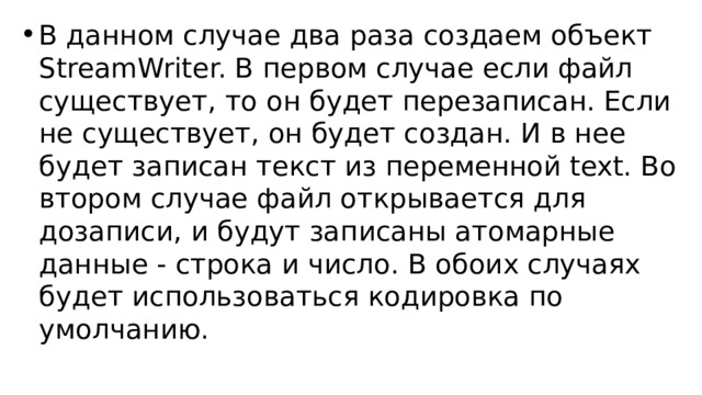 В данном случае два раза создаем объект StreamWriter. В первом случае если файл существует, то он будет перезаписан. Если не существует, он будет создан. И в нее будет записан текст из переменной text. Во втором случае файл открывается для дозаписи, и будут записаны атомарные данные - строка и число. В обоих случаях будет использоваться кодировка по умолчанию. 