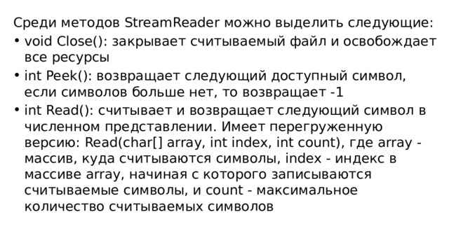 Среди методов StreamReader можно выделить следующие: void Close(): закрывает считываемый файл и освобождает все ресурсы int Peek(): возвращает следующий доступный символ, если символов больше нет, то возвращает -1 int Read(): считывает и возвращает следующий символ в численном представлении. Имеет перегруженную версию: Read(char[] array, int index, int count), где array - массив, куда считываются символы, index - индекс в массиве array, начиная с которого записываются считываемые символы, и count - максимальное количество считываемых символов 