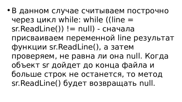 В данном случае считываем построчно через цикл while: while ((line = sr.ReadLine()) != null) - сначала присваиваем переменной line результат функции sr.ReadLine(), а затем проверяем, не равна ли она null. Когда объект sr дойдет до конца файла и больше строк не останется, то метод sr.ReadLine() будет возвращать null. 