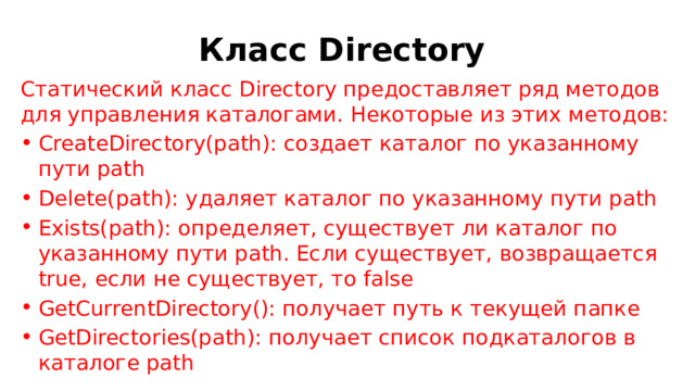 Класс Directory Статический класс Directory предоставляет ряд методов для управления каталогами. Некоторые из этих методов: CreateDirectory(path): создает каталог по указанному пути path Delete(path): удаляет каталог по указанному пути path Exists(path): определяет, существует ли каталог по указанному пути path. Если существует, возвращается true, если не существует, то false GetCurrentDirectory(): получает путь к текущей папке GetDirectories(path): получает список подкаталогов в каталоге path 