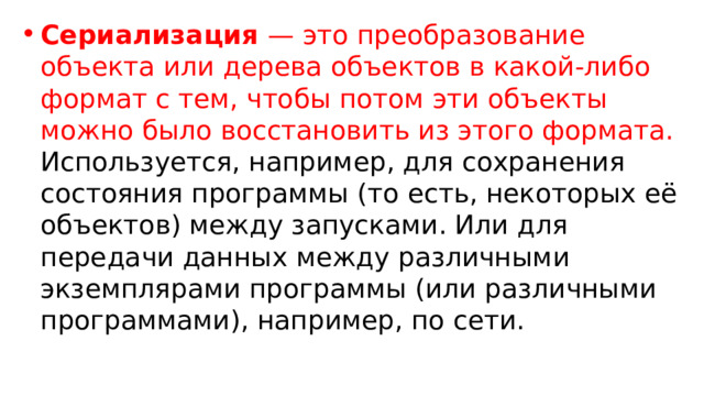 Сериализация — это преобразование объекта или дерева объектов в какой-либо формат с тем, чтобы потом эти объекты можно было восстановить из этого формата. Используется, например, для сохранения состояния программы (то есть, некоторых её объектов) между запусками. Или для передачи данных между различными экземплярами программы (или различными программами), например, по сети. 