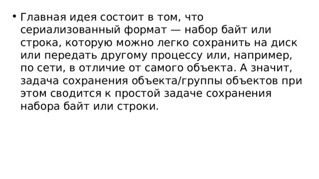 Главная идея состоит в том, что сериализованный формат — набор байт или строка, которую можно легко сохранить на диск или передать другому процессу или, например, по сети, в отличие от самого объекта. А значит, задача сохранения объекта/группы объектов при этом сводится к простой задаче сохранения набора байт или строки. 