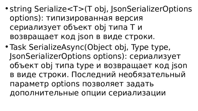 string Serialize(T obj, JsonSerializerOptions options): типизированная версия сериализует объект obj типа T и возвращает код json в виде строки. Task SerializeAsync(Object obj, Type type, JsonSerializerOptions options): сериализует объект obj типа type и возвращает код json в виде строки. Последний необязательный параметр options позволяет задать дополнительные опции сериализации 