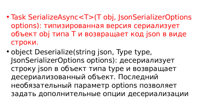 Task SerializeAsync(T obj, JsonSerializerOptions options): типизированная версия сериализует объект obj типа T и возвращает код json в виде строки. object Deserialize(string json, Type type, JsonSerializerOptions options): десериализует строку json в объект типа type и возвращает десериализованный объект. Последний необязательный параметр options позволяет задать дополнительные опции десериализации 