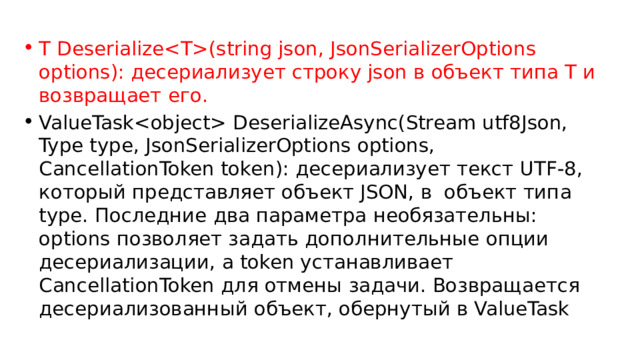 T Deserialize(string json, JsonSerializerOptions options): десериализует строку json в объект типа T и возвращает его. ValueTask DeserializeAsync(Stream utf8Json, Type type, JsonSerializerOptions options, CancellationToken token): десериализует текст UTF-8, который представляет объект JSON, в объект типа type. Последние два параметра необязательны: options позволяет задать дополнительные опции десериализации, а token устанавливает CancellationToken для отмены задачи. Возвращается десериализованный объект, обернутый в ValueTask 