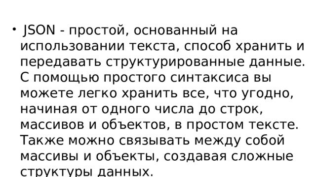  JSON - простой, основанный на использовании текста, способ хранить и передавать структурированные данные. С помощью простого синтаксиса вы можете легко хранить все, что угодно, начиная от одного числа до строк, массивов и объектов, в простом тексте. Также можно связывать между собой массивы и объекты, создавая сложные структуры данных. 