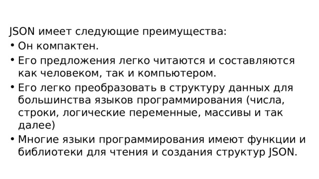 JSON имеет следующие преимущества: Он компактен. Его предложения легко читаются и составляются как человеком, так и компьютером. Его легко преобразовать в структуру данных для большинства языков программирования (числа, строки, логические переменные, массивы и так далее) Многие языки программирования имеют функции и библиотеки для чтения и создания структур JSON. 
