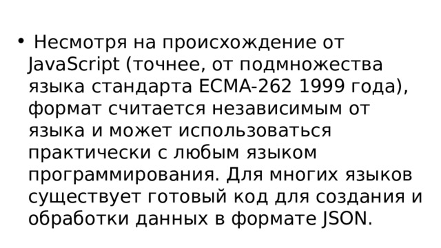 Несмотря на происхождение от JavaScript (точнее, от подмножества языка стандарта ECMA-262 1999 года), формат считается независимым от языка и может использоваться практически с любым языком программирования. Для многих языков существует готовый код для создания и обработки данных в формате JSON. 