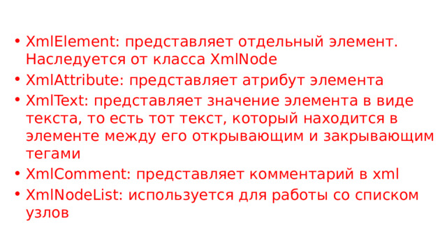 XmlElement: представляет отдельный элемент. Наследуется от класса XmlNode XmlAttribute: представляет атрибут элемента XmlText: представляет значение элемента в виде текста, то есть тот текст, который находится в элементе между его открывающим и закрывающим тегами XmlComment: представляет комментарий в xml XmlNodeList: используется для работы со списком узлов 