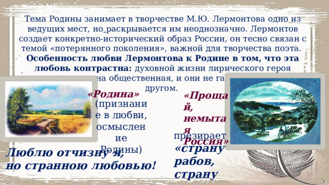 Тема Родины занимает в творчестве М.Ю. Лермонтова одно из ведущих мест, но  раскрывается им неоднозначно. Лермонтов создает конкретно-исторический образ России, он тесно связан с темой «потерянного поколения», важной для творчества поэта. Особенность любви Лермонтова к Родине в том, что эта любовь контрастна: духовной жизни лирического героя противопоставлена общественная, и они не гармонируют друг с другом. «Родина» «Прощай, немытая Россия» (признание в любви, осмысление Родины) презирает «страну рабов, страну господ». Люблю отчизну я, но странною любовью! 