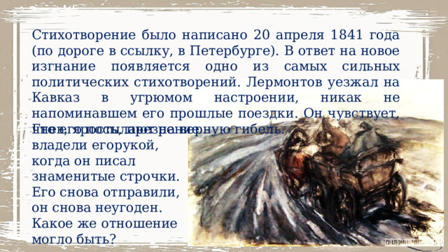 Стихотворение было написано 20 апреля 1841 года (по дороге в ссылку, в Петербурге). В ответ на новое изгнание появляется одно из самых сильных политических стихотворений. Лермонтов уезжал на Кавказ в угрюмом настроении, никак не напоминавшем его прошлые поездки. Он чувствует, что его посылают на верную гибель. Гнев, ярость, презрение владели егорукой, когда он писал знаменитые строчки. Его снова отправили, он снова неугоден. Какое же отношение могло быть? 