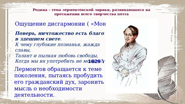 Родина – тема лермонтовской лирики, развивавшаяся на протяжении всего творчества поэта Ощущение дисгармонии ( «Монолог») Поверь, ничтожество есть благо в здешнем свете . К чему глубокие познанья, жажда славы, Талант и пылкая любовь свободы, Когда мы их употребить не можем? 1829 г. Лермонтов обращается к теме поколения, пытаясь пробудить его гражданский дух, заронить мысль о необходимости деятельности. 