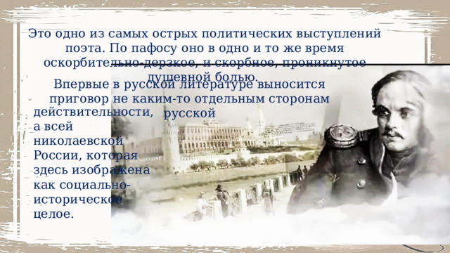 Это одно из самых острых политических выступлений поэта. По пафосу оно в одно и то же время оскорбительно-дерзкое, и скорбное, проникнутое душевной болью. Впервые в русской литературе выносится приговор не каким-то отдельным сторонам русской действительности, а всей николаевской России, которая здесь изображена как социально-историческое целое. 