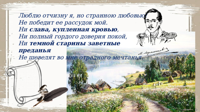 Люблю отчизну я, но странною любовью!  Не победит ее рассудок мой.  Ни  слава, купленная кровью ,  Ни полный гордого доверия покой,  Ни  темной старины заветные преданья  Не шевелят во мне отрадного мечтанья. 