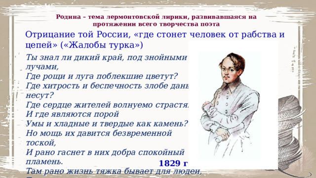 Родина – тема лермонтовской лирики, развивавшаяся на протяжении всего творчества поэта Отрицание той России, «где стонет человек от рабства и цепей» («Жалобы турка») Ты знал ли дикий край, под знойными лучами, Где рощи и луга поблекшие цветут? Где хитрость и беспечность злобе дань несут? Где сердце жителей волнуемо страстями? И где являются порой Умы и хладные и твердые как камень? Но мощь их давится безвременной тоской, И рано гаснет в них добра спокойный пламень. Там рано жизнь тяжка бывает для людей, Там за утехами несется укоризна, Там стонет человек от рабства и цепей!.. Друг! этот край... моя отчизна! 1829 г. 