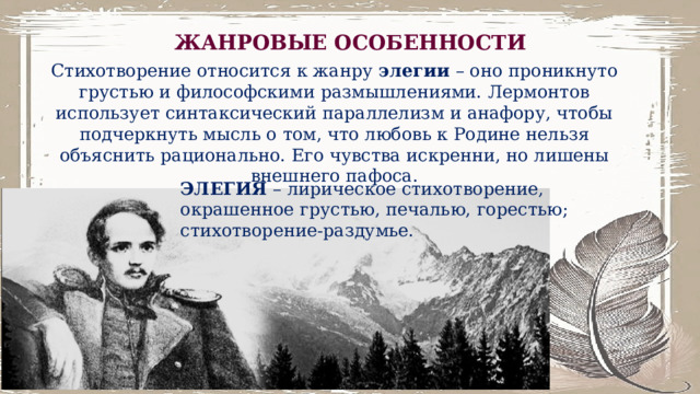 ЖАНРОВЫЕ ОСОБЕННОСТИ Стихотворение относится к жанру элегии – оно проникнуто грустью и философскими размышлениями. Лермонтов использует синтаксический параллелизм и анафору, чтобы подчеркнуть мысль о том, что любовь к Родине нельзя объяснить рационально. Его чувства искренни, но лишены внешнего пафоса. ЭЛЕГИЯ – лирическое стихотворение, окрашенное грустью, печалью, горестью; стихотворение-раздумье. 