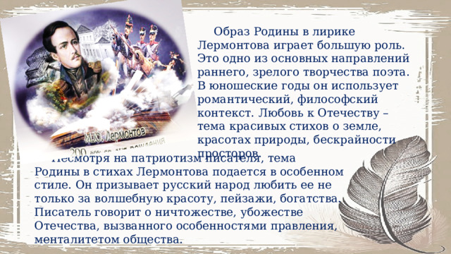 Образ Родины в лирике Лермонтова играет большую роль. Это одно из основных направлений раннего, зрелого творчества поэта. В юношеские годы он использует романтический, философский контекст. Любовь к Отечеству – тема красивых стихов о земле, красотах природы, бескрайности просторов. Несмотря на патриотизм писателя, тема Родины в стихах Лермонтова подается в особенном стиле. Он призывает русский народ любить ее не только за волшебную красоту, пейзажи, богатства. Писатель говорит о ничтожестве, убожестве Отечества, вызванного особенностями правления, менталитетом общества. 6 