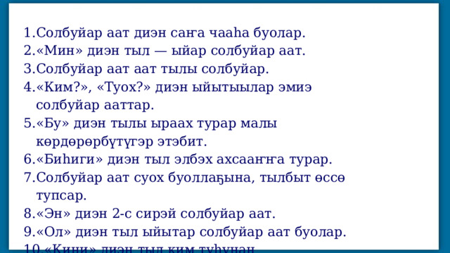 Солбуйар аат диэн саҥа чааһа буолар. «Мин» диэн тыл — ыйар солбуйар аат. Солбуйар аат аат тылы солбуйар. «Ким?», «Туох?» диэн ыйытыылар эмиэ солбуйар ааттар. «Бу» диэн тылы ыраах турар малы көрдөрөрбүтүгэр этэбит. «Биһиги» диэн тыл элбэх ахсааҥҥа турар. Солбуйар аат суох буоллаҕына, тылбыт өссө тупсар. «Эн» диэн 2-с сирэй солбуйар аат. «Ол» диэн тыл ыйытар солбуйар аат буолар. «Кини» диэн тыл ким туһунан кэпсэтэрбитин көрдөрөр. 