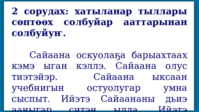 2 сорудах: хатыланар тыллары сөптөөх солбуйар ааттарынан солбуйуҥ.   Сайаана оскуолаҕа барыахтаах кэмэ ыган кэллэ. Сайаана олус тиэтэйэр. Сайаана ыксаан учебнигын остуолугар умна сыспыт. Ийэтэ Сайаананы дьиэ ааныгар ситэн ылла. Ийэтэ Сайаанаҕа учебнигын биэрдэ. 