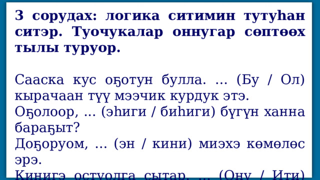 3 сорудах: логика ситимин тутуһан ситэр. Туочукалар оннугар сөптөөх тылы туруор. Сааска кус оҕотун булла. ... (Бу / Ол) кырачаан түү мээчик курдук этэ. Оҕолоор, ... (эһиги / биһиги) бүгүн ханна бараҕыт? Доҕоруом, ... (эн / кини) миэхэ көмөлөс эрэ. Кинигэ остуолга сытар. ... (Ону / Ити) миэхэ аҕал эрэ. 