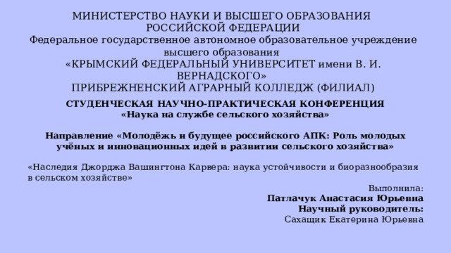  СТУДЕНЧЕСКАЯ НАУЧНО-ПРАКТИЧЕСКАЯ КОНФЕРЕНЦИЯ «Наука на службе сельского хозяйства»   Направление «Молодёжь и будущее российского АПК: Роль молодых учёных и инновационных идей в развитии сельского хозяйства» «Наследия Джорджа Вашингтона Карвера: наука устойчивости и биоразнообразия в сельском хозяйстве»  Выполнила: Патлачук Анастасия Юрьевна   Научный руководитель:                                                           Сахащик Екатерина Юрьевна МИНИСТЕРСТВО НАУКИ И ВЫСШЕГО ОБРАЗОВАНИЯ   РОССИЙСКОЙ ФЕДЕРАЦИИ   Федеральное государственное автономное образовательное учреждение высшего образования   «КРЫМСКИЙ ФЕДЕРАЛЬНЫЙ УНИВЕРСИТЕТ имени В. И. ВЕРНАДСКОГО»   ПРИБРЕЖНЕНСКИЙ АГРАРНЫЙ КОЛЛЕДЖ (ФИЛИАЛ)   