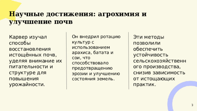  Научные достижения: агрохимия и улучшение почв  Эти методы позволили обеспечить устойчивость сельскохозяйственного производства, снизив зависимость от истощающих практик. Карвер изучал способы восстановления истощённых почв, уделяя внимание их питательности и структуре для повышения урожайности. Он внедрил ротацию культур с использованием арахиса, батата и сои, что способствовало предотвращению эрозии и улучшению состояния земель. 3 