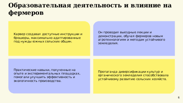  Образовательная деятельность и влияние на фермеров  Карвер создавал доступные инструкции и брошюры, максимально адаптированные под нужды южных сельских общин. Он проводил выездные лекции и демонстрации, обучая фермеров новым агротехнологиям и методам устойчивого земледелия. Практические навыки, полученные на опыте и экспериментальных площадках, помогали улучшить эффективность и экологичность производства. Пропаганда диверсификации культур и органического земледелия способствовала устойчивому развитию сельских хозяйств. 6 