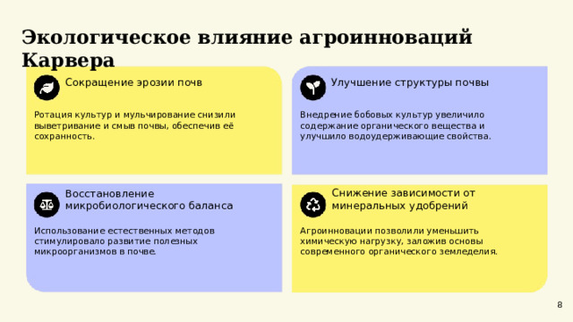  Экологическое влияние агроинноваций Карвера  Сокращение эрозии почв Улучшение структуры почвы Ротация культур и мульчирование снизили выветривание и смыв почвы, обеспечив её сохранность. Внедрение бобовых культур увеличило содержание органического вещества и улучшило водоудерживающие свойства. Снижение зависимости от минеральных удобрений Восстановление микробиологического баланса Использование естественных методов стимулировало развитие полезных микроорганизмов в почве. Агроинновации позволили уменьшить химическую нагрузку, заложив основы современного органического земледелия. 8 