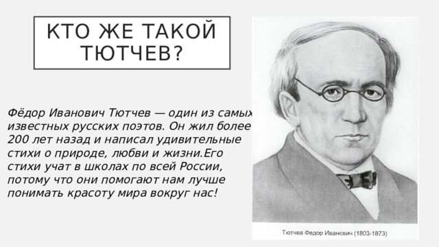 Кто же такой Тютчев? Фёдор Иванович Тютчев — один из самых известных русских поэтов. Он жил более 200 лет назад и написал удивительные стихи о природе, любви и жизни.Его стихи учат в школах по всей России, потому что они помогают нам лучше понимать красоту мира вокруг нас!  