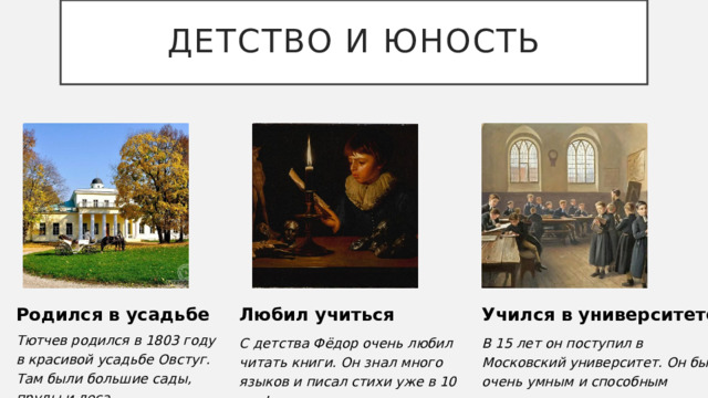 Детство и юность Родился в усадьбе Любил учиться Учился в университете Тютчев родился в 1803 году в красивой усадьбе Овстуг. Там были большие сады, пруды и леса . С детства Фёдор очень любил читать книги. Он знал много языков и писал стихи уже в 10 лет! В 15 лет он поступил в Московский университет. Он был очень умным и способным студентом. 3 
