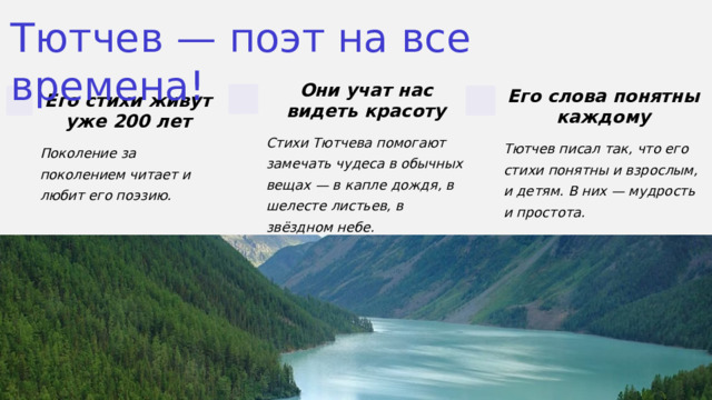 Тютчев — поэт на все времена! Они учат нас видеть красоту Его слова понятны каждому Его стихи живут уже 200 лет Стихи Тютчева помогают замечать чудеса в обычных вещах — в капле дождя, в шелесте листьев, в звёздном небе. Тютчев писал так, что его стихи понятны и взрослым, и детям. В них — мудрость и простота. Поколение за поколением читает и любит его поэзию. 5 