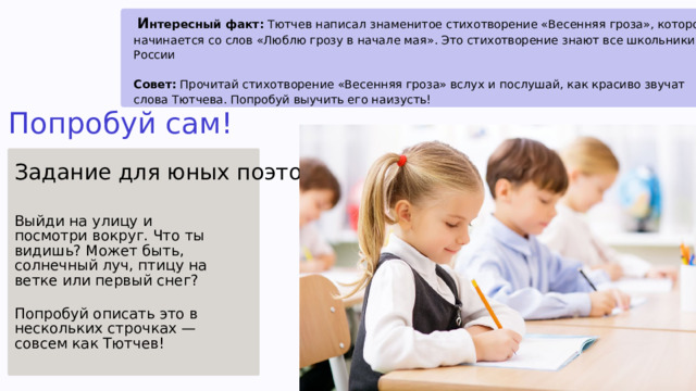  И нтересный факт: Тютчев написал знаменитое стихотворение «Весенняя гроза», которое начинается со слов «Люблю грозу в начале мая». Это стихотворение знают все школьники в России Совет: Прочитай стихотворение «Весенняя гроза» вслух и послушай, как красиво звучат слова Тютчева. Попробуй выучить его наизусть! Попробуй сам! Задание для юных поэтов Выйди на улицу и посмотри вокруг. Что ты видишь? Может быть, солнечный луч, птицу на ветке или первый снег? Попробуй описать это в нескольких строчках — совсем как Тютчев! 6 