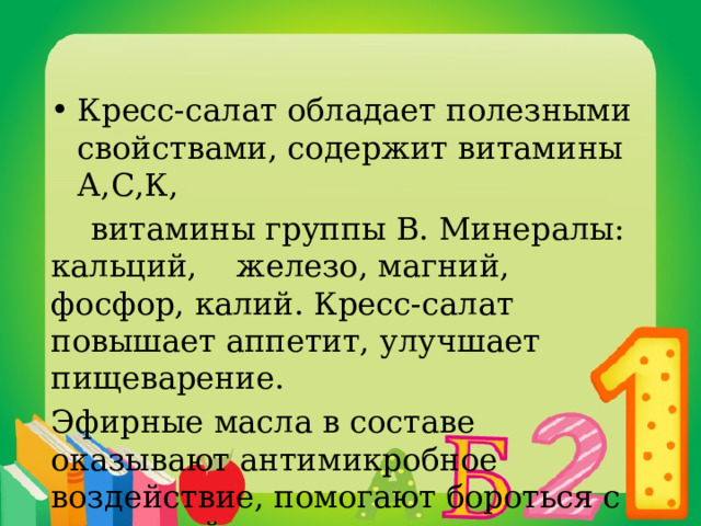 Кресс-салат обладает полезными свойствами, содержит витамины А,С,К,  витамины группы В. Минералы: кальций, железо, магний, фосфор, калий. Кресс-салат повышает аппетит, улучшает пищеварение. Эфирные масла в составе оказывают антимикробное воздействие, помогают бороться с простудой. 