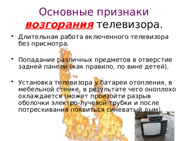 Основные признаки возгорания телевизора. Длительная работа включенного телевизора без присмотра. Попадание различных предметов в отверстие задней панели (как правило, по вине детей). Установка телевизора у батареи отопления, в мебельной стенке, в результате чего оноплохо охлаждается (может произойти разрыв оболочки электро-лучевой трубки и после потрескивания появиться синеватый дым). 