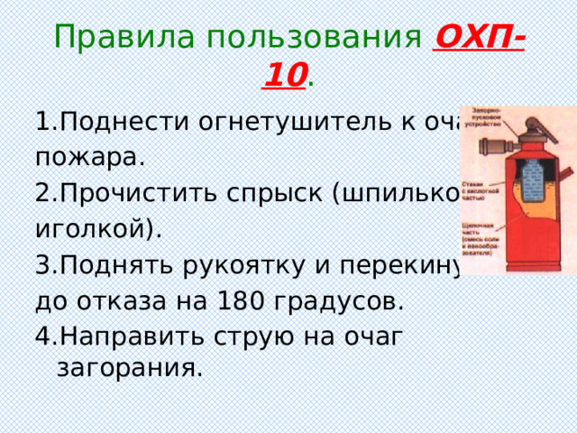 Правила пользования ОХП-10 . 1.Поднести огнетушитель к очагу пожара. 2.Прочистить спрыск (шпилькой, иголкой). 3.Поднять рукоятку и перекинуть до отказа на 180 градусов. 4.Направить струю на очаг загорания. 