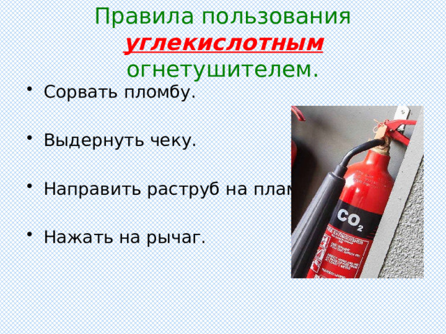 Правила пользования углекислотным огнетушителем. Сорвать пломбу. Выдернуть чеку. Направить раструб на пламя. Нажать на рычаг. 