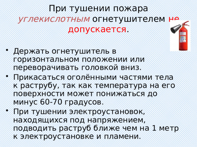 При тушении пожара углекислотным  огнетушителем не допускается . Держать огнетушитель в горизонтальном положении или переворачивать головкой вниз. Прикасаться оголёнными частями тела к раструбу, так как температура на его поверхности может понижаться до минус 60-70 градусов. При тушении электроустановок, находящихся под напряжением, подводить раструб ближе чем на 1 метр к электроустановке и пламени. 
