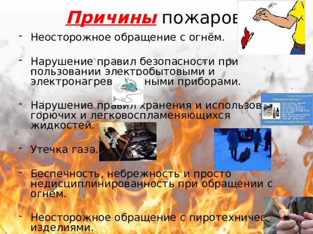 Причины пожаров. Неосторожное обращение с огнём. Нарушение правил безопасности при пользовании электробытовыми и электронагревательными приборами. Нарушение правил хранения и использования горючих и легковоспламеняющихся жидкостей. Утечка газа. Беспечность, небрежность и просто недисциплинированность при обращении с огнём. Неосторожное обращение с пиротехническими изделиями. 