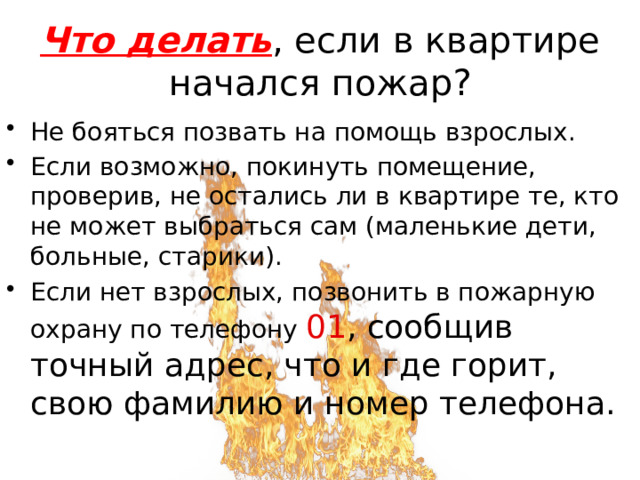 Что делать , если в квартире начался пожар? Не бояться позвать на помощь взрослых. Если возможно, покинуть помещение, проверив, не остались ли в квартире те, кто не может выбраться сам (маленькие дети, больные, старики). Если нет взрослых, позвонить в пожарную охрану по телефону 01 , сообщив точный адрес, что и где горит, свою фамилию и номер телефона. 