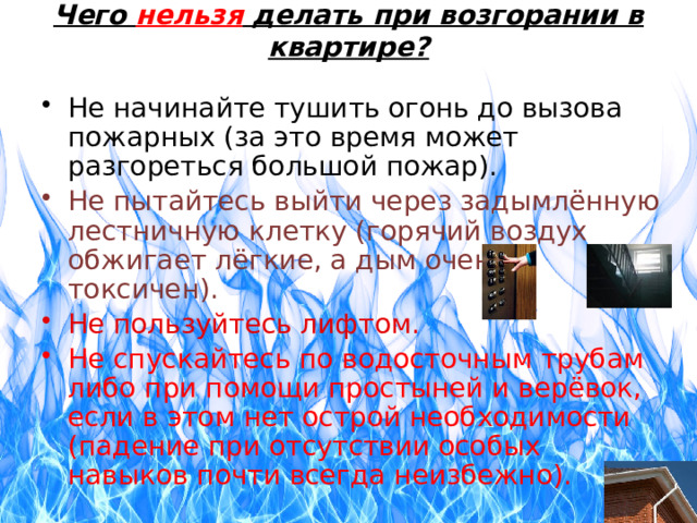 Чего нельзя делать при возгорании в квартире? Не начинайте тушить огонь до вызова пожарных (за это время может разгореться большой пожар). Не пытайтесь выйти через задымлённую лестничную клетку (горячий воздух обжигает лёгкие, а дым очень токсичен). Не пользуйтесь лифтом. Не спускайтесь по водосточным трубам либо при помощи простыней и верёвок, если в этом нет острой необходимости (падение при отсутствии особых навыков почти всегда неизбежно). 