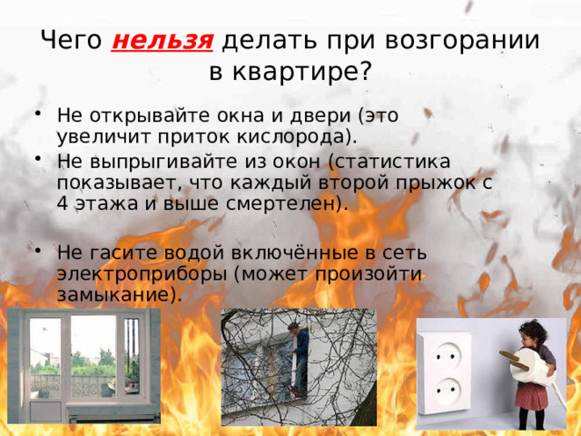 Чего нельзя делать при возгорании в квартире? Не открывайте окна и двери (это увеличит приток кислорода). Не выпрыгивайте из окон (статистика показывает, что каждый второй прыжок с 4 этажа и выше смертелен). Не гасите водой включённые в сеть электроприборы (может произойти замыкание). 