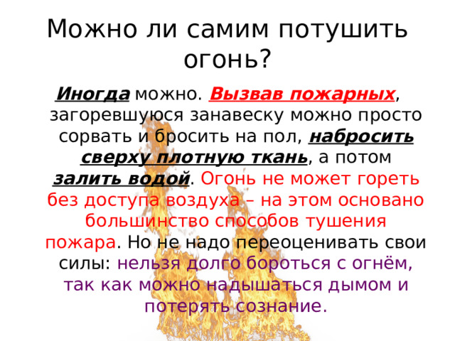 Можно ли самим потушить огонь? Иногда можно. Вызвав пожарных , загоревшуюся занавеску можно просто сорвать и бросить на пол, набросить сверху плотную ткань , а потом залить водой . Огонь не может гореть без доступа воздуха – на этом основано большинство способов тушения пожара . Но не надо переоценивать свои силы: нельзя долго бороться с огнём, так как можно надышаться дымом и потерять сознание. 